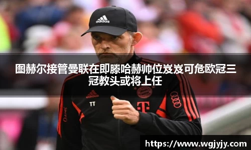 图赫尔接管曼联在即滕哈赫帅位岌岌可危欧冠三冠教头或将上任